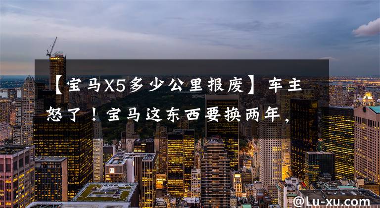 【宝马X5多少公里报废】车主怒了!宝马这东西要换两年,一次八千块,还不能修。