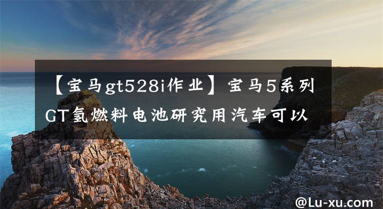 【宝马gt528i作业】宝马5系列GT氢燃料电池研究用汽车可以跑483公里。