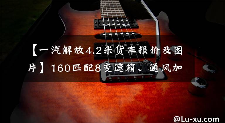 【一汽解放4.2米货车报价及图片】160匹配8变速箱、通风加热座椅和特大卧铺、解放英也太凉快了