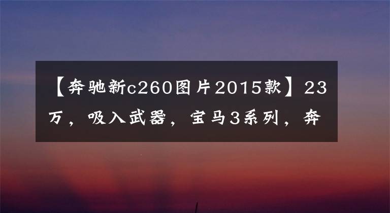 【奔驰新c260图片2015款】23万,吸入武器,宝马3系列,奔驰C260怎么选择?