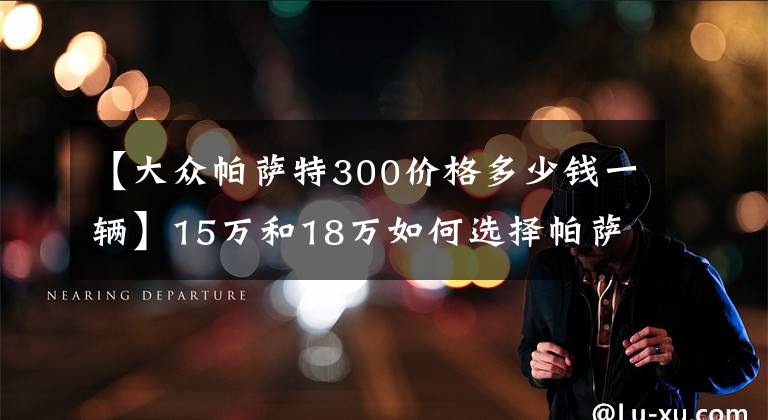 【大众帕萨特300价格多少钱一辆】15万和18万如何选择帕萨特车型?