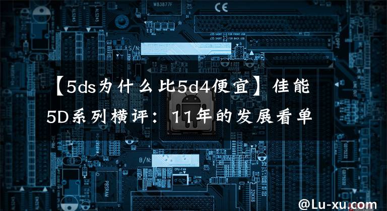 【5ds为什么比5d4便宜】佳能5D系列横评:11年的发展看单反未来趋势