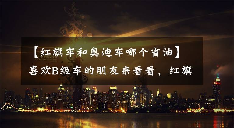 【红旗车和奥迪车哪个省油】喜欢B级车的朋友来看看,红旗H5vs奥迪A4, 哪款车性价比更高呢?