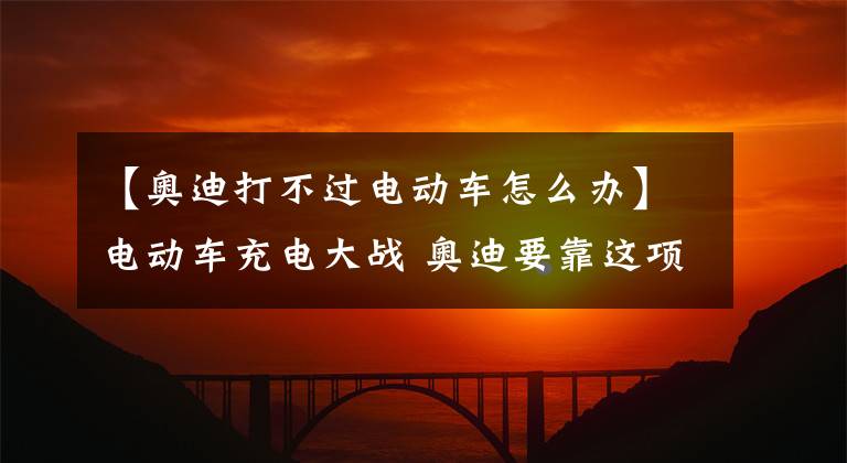 【奥迪打不过电动车怎么办】电动车充电大战 奥迪要靠这项秘密武器击败特斯拉