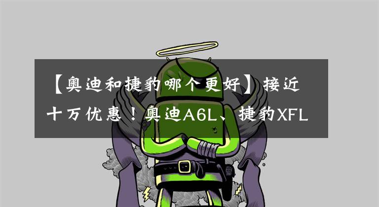 【奥迪和捷豹哪个更好】接近十万优惠!奥迪A6L、捷豹XFL、沃尔沃S90,买谁更值