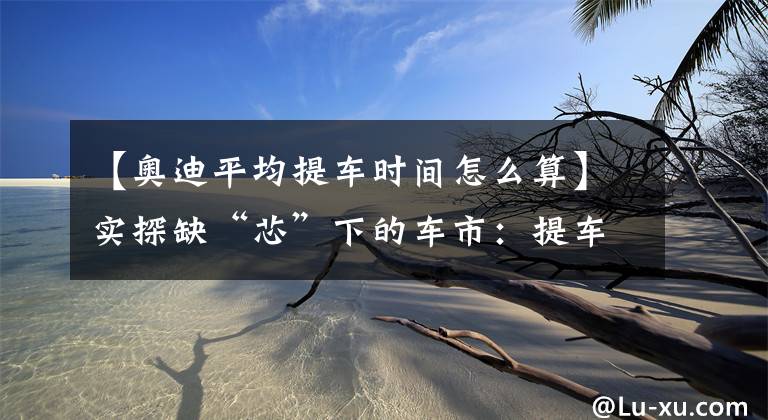 【奥迪平均提车时间怎么算】实探缺“芯”下的车市:提车周期延长至2~3个月,个别车型已悄然涨价