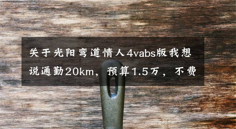 关于光阳弯道情人4vabs版我想说通勤20km,预算1.5万,不费腰毛病少的摩托车,求推荐