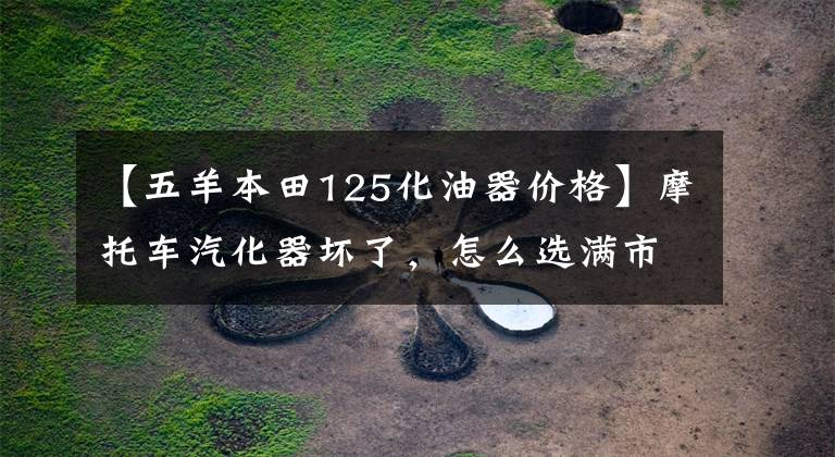 【五羊本田125化油器价格】摩托车汽化器坏了，怎么选满市场的汽化器？