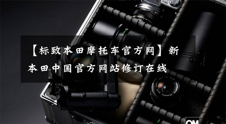 【标致本田摩托车官方网】新本田中国官方网站修订在线