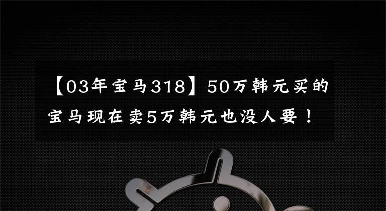 【03年宝马318】50万韩元买的宝马现在卖5万韩元也没人要!