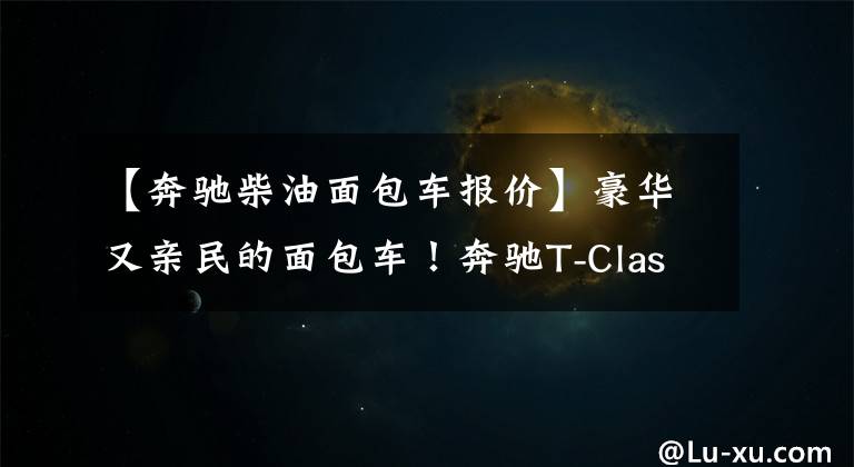【奔驰柴油面包车报价】豪华又亲民的面包车!奔驰T-Class发布 提供汽油、柴油和电动版本