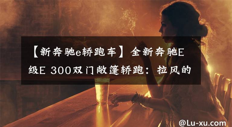 【新奔驰e轿跑车】全新奔驰E级E 300双门敞篷轿跑:拉风的资本