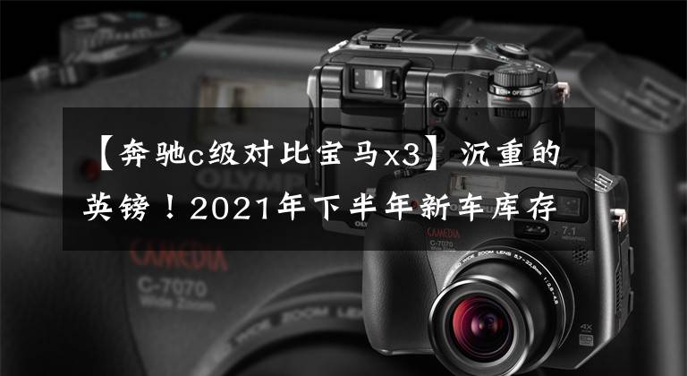 【奔驰c级对比宝马x3】沉重的英镑!2021年下半年新车库存,豹/新款宝马X3/新款奔驰C级