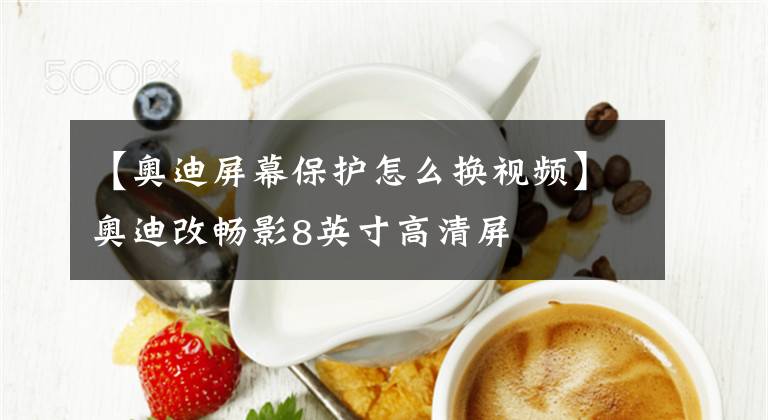 【奥迪屏幕保护怎么换视频】奥迪改畅影8英寸高清屏