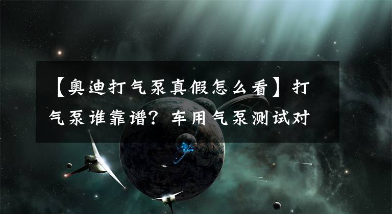 【奥迪打气泵真假怎么看】打气泵谁靠谱?车用气泵测试对比导购