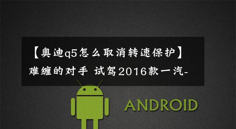 【奥迪q5怎么取消转速保护】难缠的对手 试驾2016款一汽-大众奥迪Q5