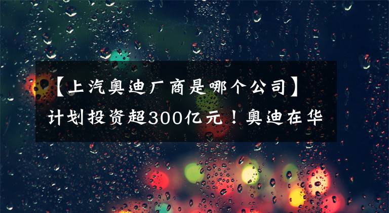 【上汽奥迪厂商是哪个公司】计划投资超300亿元！奥迪在华首个纯电动车生产基地在长春开工