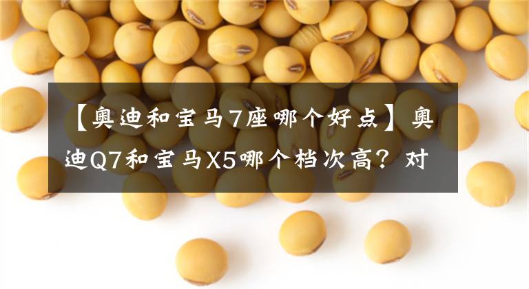 【奥迪和宝马7座哪个好点】奥迪Q7和宝马X5哪个档次高？对比后，车主有话要说