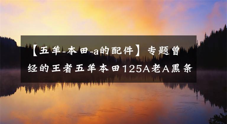 【五羊-本田-a的配件】专题曾经的王者五羊本田125A老A黑条机