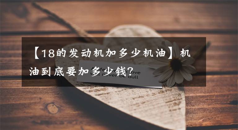 【18的发动机加多少机油】机油到底要加多少钱?