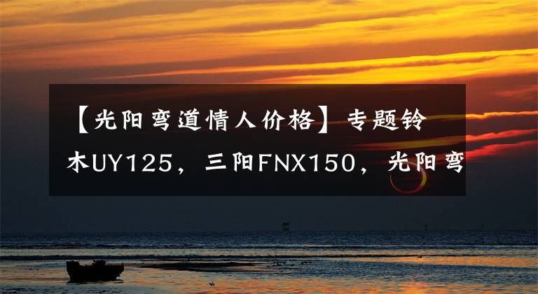 【光阳弯道情人价格】专题铃木UY125,三阳FNX150,光阳弯道情人,如何选?