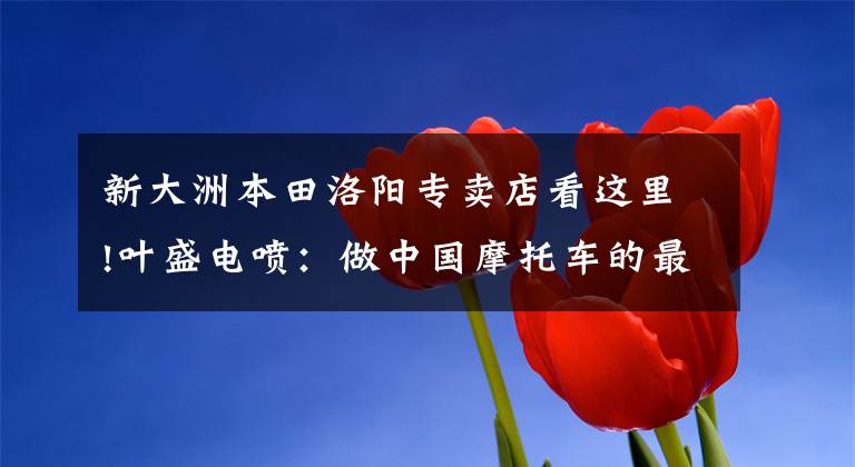 新大洲本田洛阳专卖店看这里!叶盛电喷:做中国摩托车的最强大脑