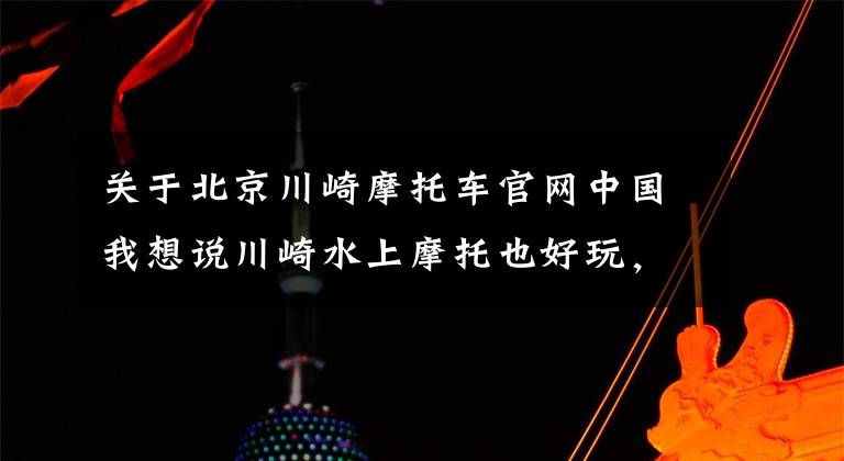 关于北京川崎摩托车官网中国我想说川崎水上摩托也好玩，1498mL并列四缸发动机，售价9.9万！