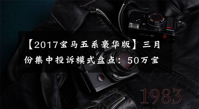 【2017宝马五系豪华版】三月份集中投诉模式盘点：50万宝马5系列分配器