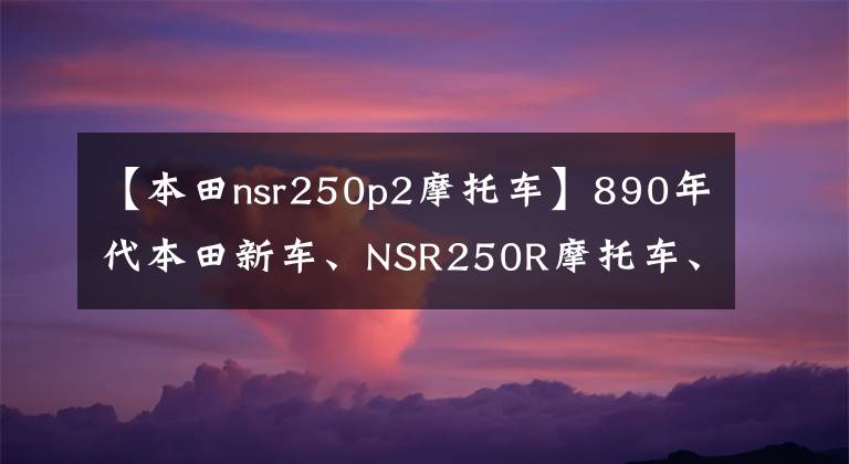 【本田nsr250p2摩托车】890年代本田新车、NSR250R摩托车、水冷V型双筒45马力挑战雅马哈
