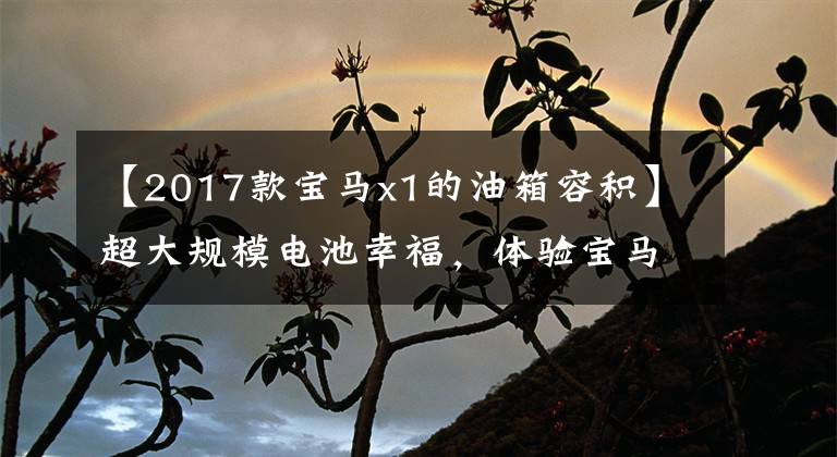【2017款宝马x1的油箱容积】超大规模电池幸福，体验宝马X1 xDrive30Le