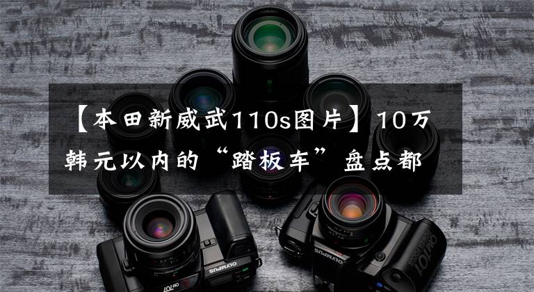 【本田新威武110s图片】10万韩元以内的“踏板车”盘点都是通道高手,看你喜欢谁。