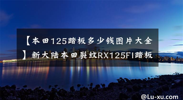 【本田125踏板多少钱图片大全】新大陆本田裂纹RX125FI踏板摩托车详细介绍售价12980韩元