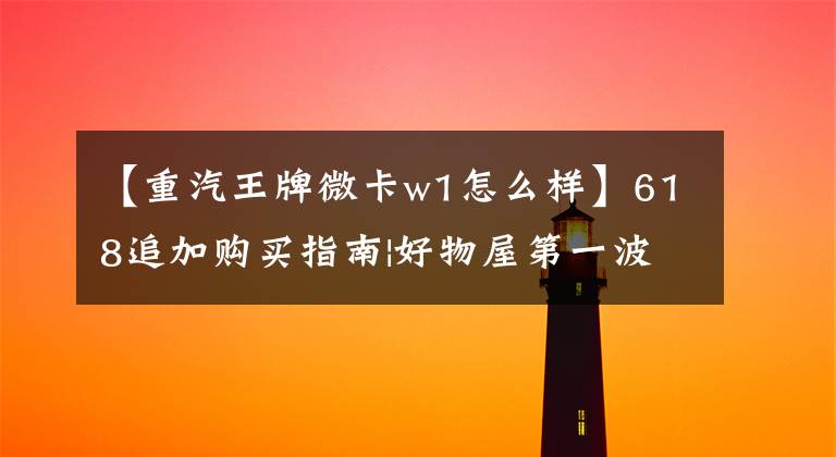 【重汽王牌微卡w1怎么样】618追加购买指南|好物屋第一波!囤货比囤货好