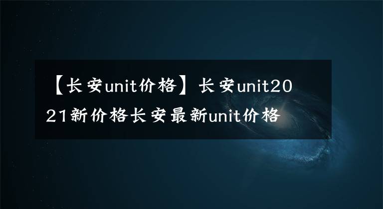 【长安unit价格】长安unit2021新价格长安最新unit价格