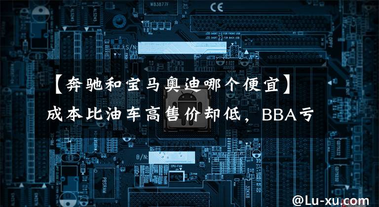 【奔驰和宝马奥迪哪个便宜】成本比油车高售价却低，BBA亏本大甩卖BEV，是无奈还是厚道？