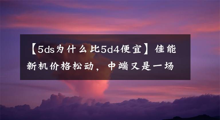 【5ds为什么比5d4便宜】佳能新机价格松动,中端又是一场大战!(5DS已降价)
