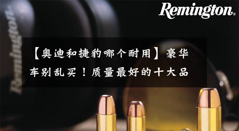 【奥迪和捷豹哪个耐用】豪华车别乱买!质量最好的十大品牌出炉:奥迪前五,雷克萨斯第七