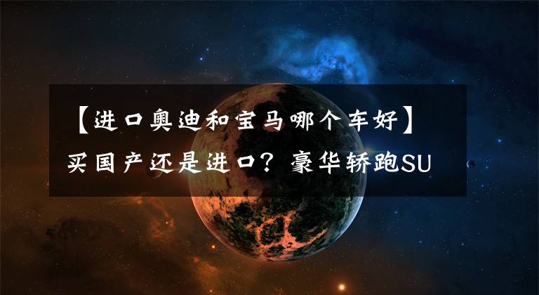 【进口奥迪和宝马哪个车好】买国产还是进口？豪华轿跑SUV买奥迪还是宝马？
