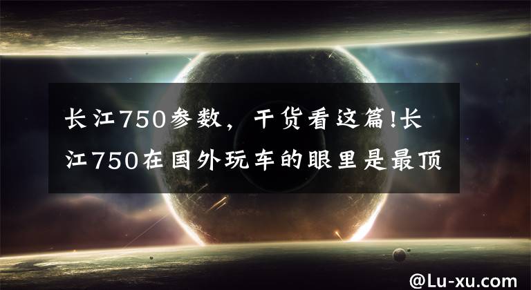 长江750参数，干货看这篇!长江750在国外玩车的眼里是最顶尖的牛逼，老古董要被老外收完了