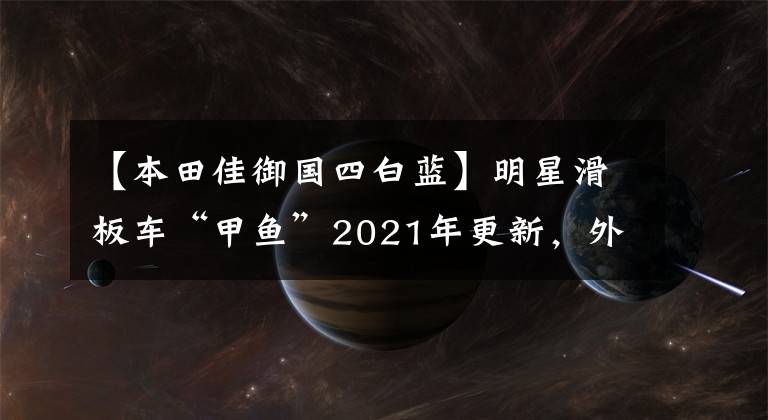 【本田佳御国四白蓝】明星滑板车“甲鱼”2021年更新,外观质感升级,售价小幅下调。