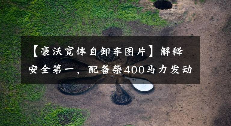 【豪沃宽体自卸车图片】解释安全第一,配备柴400马力发动机,搭载翻拍、虎步、TX。