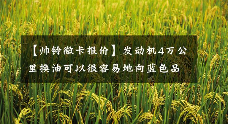 【帅铃微卡报价】发动机4万公里换油可以很容易地向蓝色品牌国家6B AOBEL E销售10.6万美元。