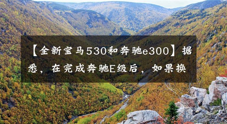 【全新宝马530和奔驰e300】据悉，在完成奔驰E级后，如果换上宝马5系，宝马5系将以相同的等级开始，这是最有价值的。