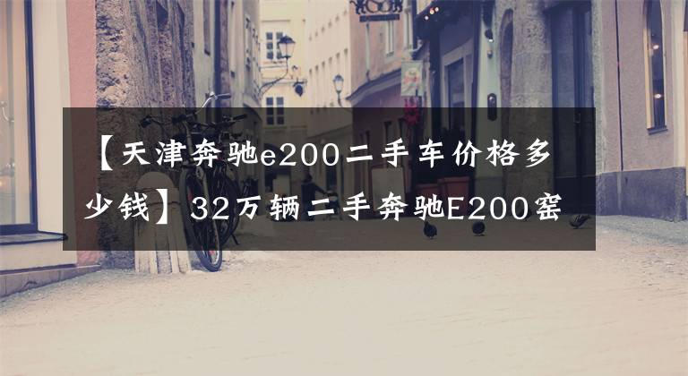 【天津奔驰e200二手车价格多少钱】32万辆二手奔驰E200窑值不值得买?朋友:这车两年内贬值了20多万韩元