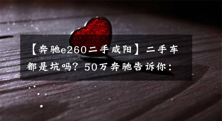 【奔驰e260二手咸阳】二手车都是坑吗？50万奔驰告诉你：其实不是