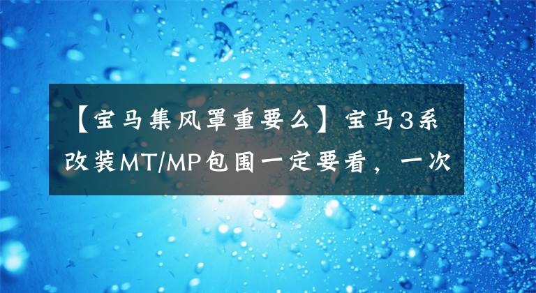 【宝马集风罩重要么】宝马3系改装MT/MP包围一定要看,一次性全部解决。详细教程!