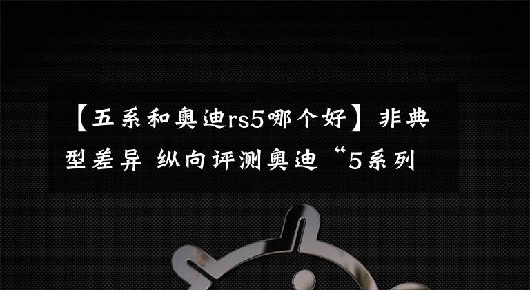 【五系和奥迪rs5哪个好】非典型差异 纵向评测奥迪“5系列”三杰