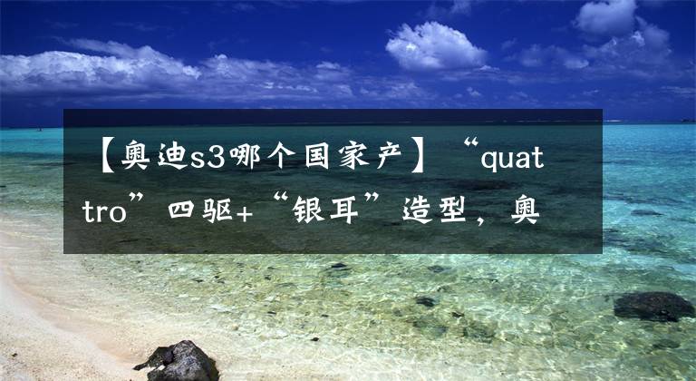 【奥迪s3哪个国家产】“quattro”四驱+“银耳”造型，奥迪S3简析