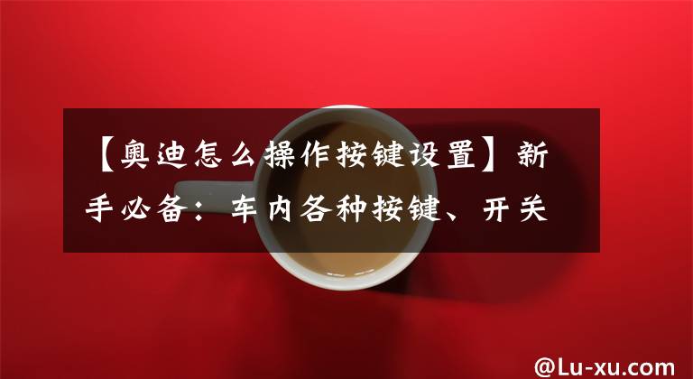 【奥迪怎么操作按键设置】新手必备：车内各种按键、开关、功能解释