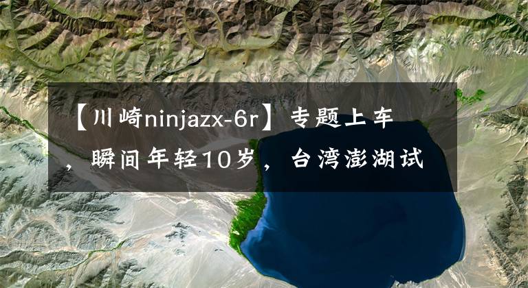【川崎ninjazx-6r】专题上车,瞬间年轻10岁,台湾澎湖试驾川崎新一代的 ZX-6R